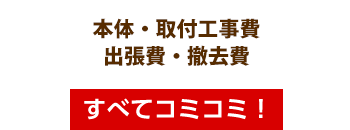本体・取付工事費・出張費・撤去費・すべてコミコミ!